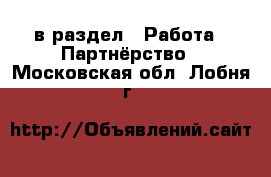  в раздел : Работа » Партнёрство . Московская обл.,Лобня г.